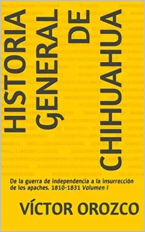 HISTORIA GENERAL DE CHIHUAHUA, DE LA GUERRA DE INDEPENDENCÍA A LA INSURRECCIÓN DE LOS APACHES. 1810-1831 VOL. 1